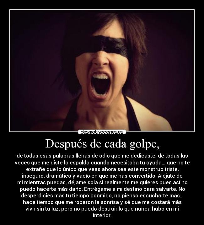 Después de cada golpe, - de todas esas palabras llenas de odio que me dedicaste, de todas las
veces que me diste la espalda cuando necesitaba tu ayuda... que no te
extrañe que lo único que veas ahora sea este monstruo triste,
inseguro, dramático y vacío en que me has convertido. Aléjate de
mi mientras puedas, déjame sola si realmente me quieres pues así no
puedo hacerte más daño. Entrégame a mi destino para salvarte. No
desperdicies más tu tiempo conmigo, no pienso escucharte más...
hace tiempo que me robaron la sonrisa y sé que me costará más
vivir sin tu luz, pero no puedo destruir lo que nunca hubo en mi
interior.