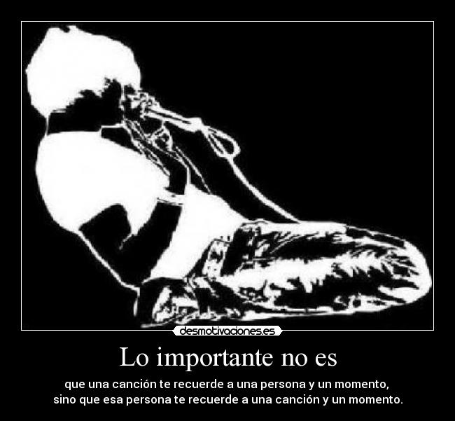 Lo importante no es - que una canción te recuerde a una persona y un momento,
sino que esa persona te recuerde a una canción y un momento.