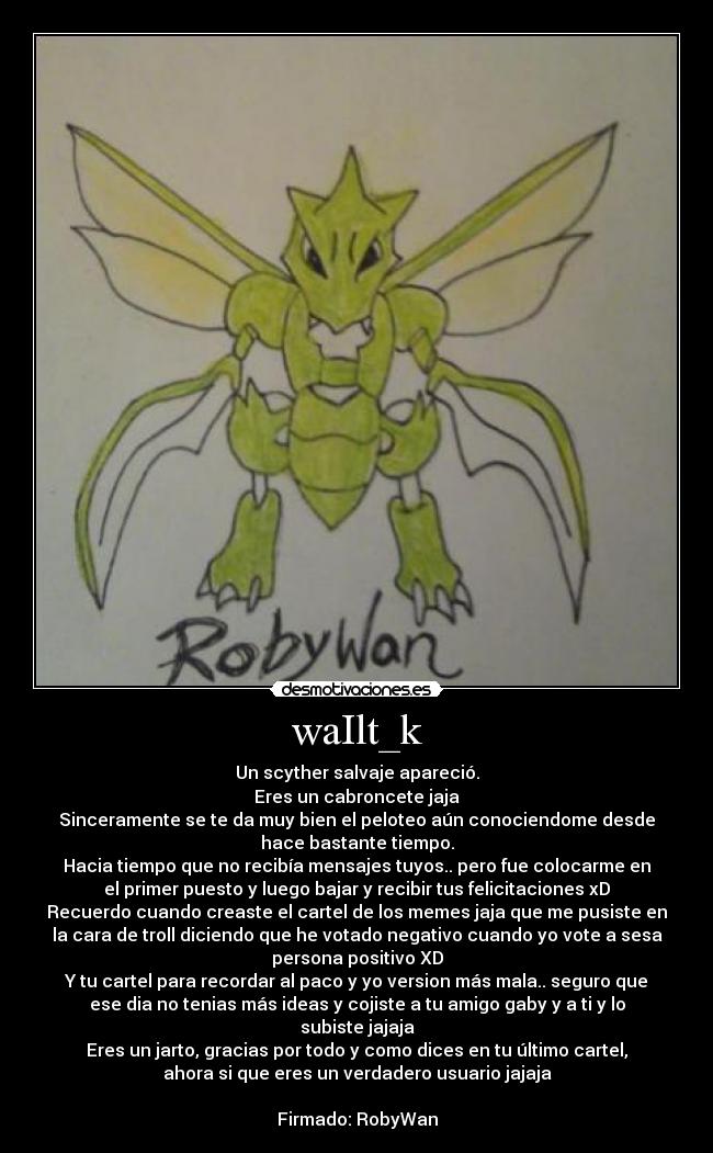 waIlt_k - Un scyther salvaje apareció.
Eres un cabroncete jaja
Sinceramente se te da muy bien el peloteo aún conociendome desde
hace bastante tiempo.
Hacia tiempo que no recibía mensajes tuyos.. pero fue colocarme en
el primer puesto y luego bajar y recibir tus felicitaciones xD
Recuerdo cuando creaste el cartel de los memes jaja que me pusiste en
la cara de troll diciendo que he votado negativo cuando yo vote a sesa
persona positivo XD
Y tu cartel para recordar al paco y yo version más mala.. seguro que
ese dia no tenias más ideas y cojiste a tu amigo gaby y a ti y lo
subiste jajaja
Eres un jarto, gracias por todo y como dices en tu último cartel,
ahora si que eres un verdadero usuario jajaja

Firmado: RobyWan