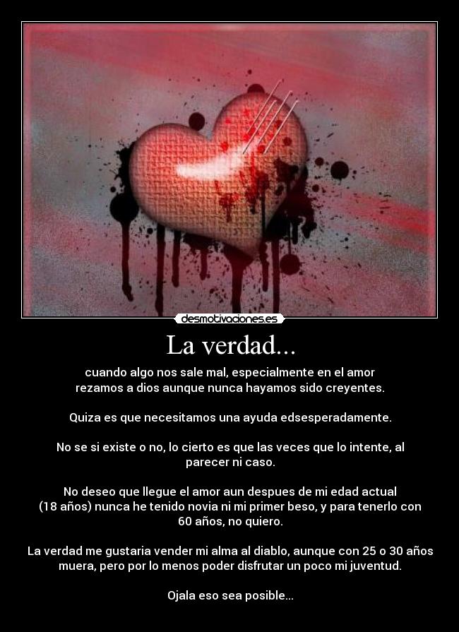 La verdad... - cuando algo nos sale mal, especialmente en el amor
rezamos a dios aunque nunca hayamos sido creyentes.

Quiza es que necesitamos una ayuda edsesperadamente.

No se si existe o no, lo cierto es que las veces que lo intente, al
parecer ni caso.

No deseo que llegue el amor aun despues de mi edad actual
(18 años) nunca he tenido novia ni mi primer beso, y para tenerlo con
60 años, no quiero.

La verdad me gustaria vender mi alma al diablo, aunque con 25 o 30 años
muera, pero por lo menos poder disfrutar un poco mi juventud.

Ojala eso sea posible...
