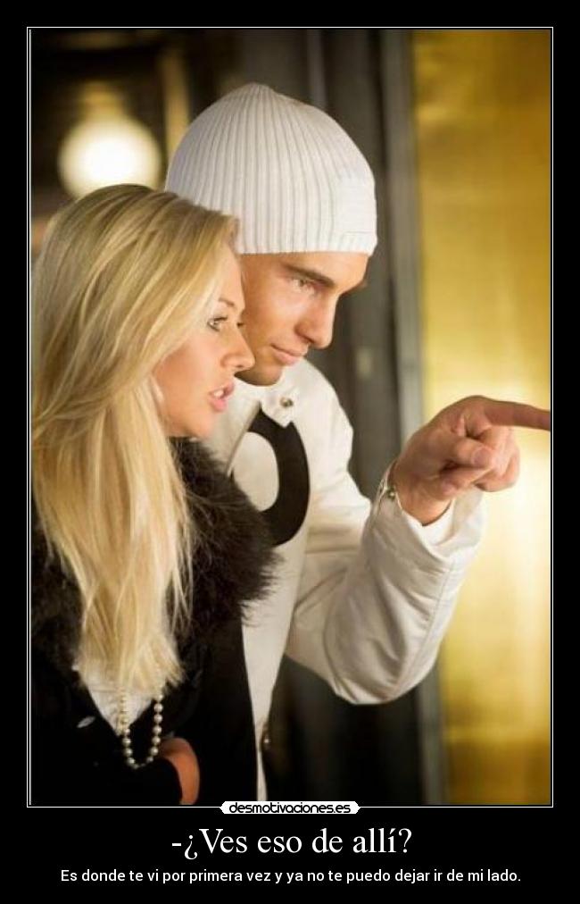 -¿Ves eso de allí? - Es donde te vi por primera vez y ya no te puedo dejar ir de mi lado.