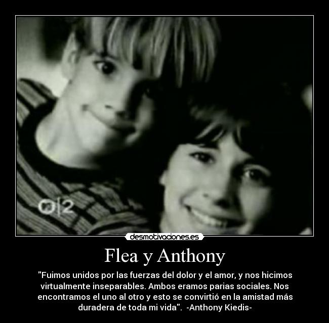 Flea y Anthony - Fuimos unidos por las fuerzas del dolor y el amor, y nos hicimos
virtualmente inseparables. Ambos eramos parias sociales. Nos
encontramos el uno al otro y esto se convirtió en la amistad más
duradera de toda mi vida. -Anthony Kiedis-
