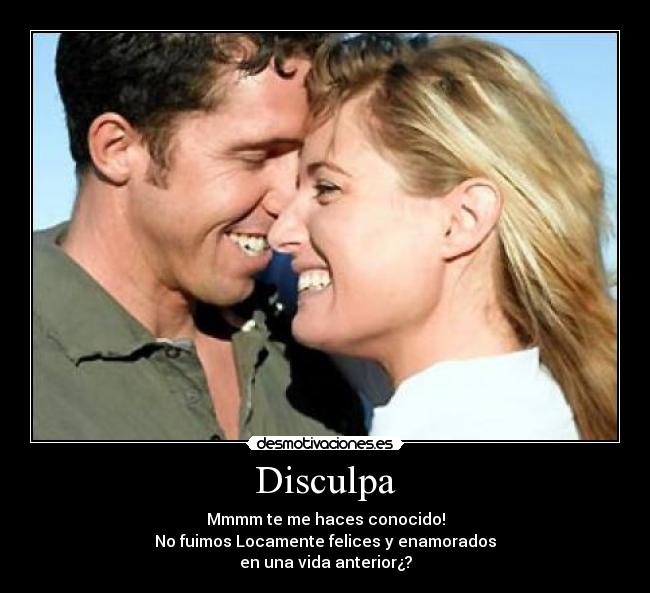 Disculpa - Mmmm te me haces conocido!
No fuimos Locamente felices y enamorados
en una vida anterior¿?