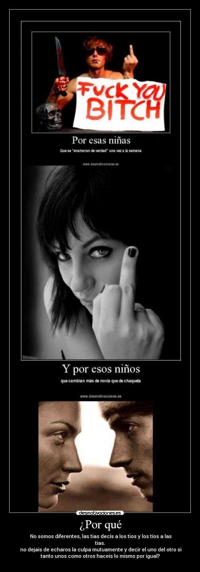 ¿Por qué - No somos diferentes, las tias decís a los tios y los tíos a las
tias.
no dejais de echaros la culpa mutuamente y decir el uno del otro si
tanto unos como otros haceis lo mismo por igual?