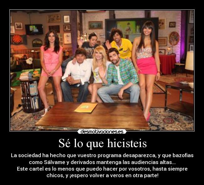 Sé lo que hicisteis - La sociedad ha hecho que vuestro programa desaparezca, y que bazofias
como Sálvame y derivados mantenga las audiencias altas...
Este cartel es lo menos que puedo hacer por vosotros, hasta siempre
chicos, y ¡espero volver a veros en otra parte!