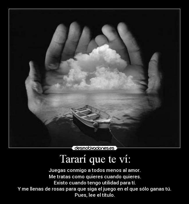 Tararí que te ví: - Juegas conmigo a todos menos al amor.
Me tratas como quieres cuando quieres.
Existo cuando tengo utilidad para tí.
Y me llenas de rosas para que siga el juego en el que sólo ganas tú.
Pues, lee el título.