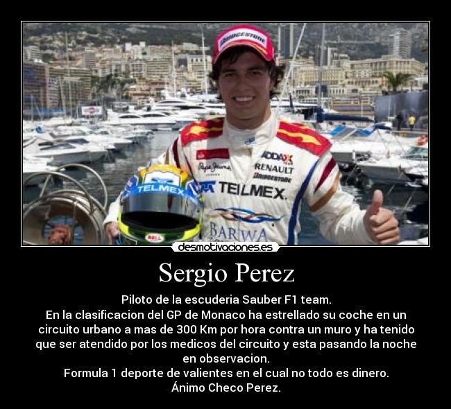 Sergio Perez - Piloto de la escuderia Sauber F1 team.
En la clasificacion del GP de Monaco ha estrellado su coche en un
circuito urbano a mas de 300 Km por hora contra un muro y ha tenido
que ser atendido por los medicos del circuito y esta pasando la noche
en observacion.
Formula 1 deporte de valientes en el cual no todo es dinero.
Ánimo Checo Perez.