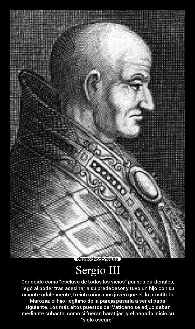 Sergio III - Conocido como “esclavo de todos los vicios” por sus cardenales,
llegó al poder tras asesinar a su predecesor y tuvo un hijo con su
amante adolescente, treinta años más joven que él, la prostituta
Marozia; el hijo ilegítimo de la pareja pasaría a ser el papa
siguiente. Los más altos puestos del Vaticano se adjudicaban
mediante subasta, como si fueran baratijas, y el papado inició su
“siglo oscuro”.
