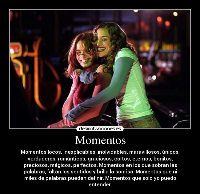Momentos - Momentos locos, inexplicables, inolvidables, maravillosos, únicos,
verdaderos, románticos, graciosos, cortos, eternos, bonitos,
preciosos, mágicos, perfectos. Momentos en los que sobran las
palabras, faltan los sentidos y brilla la sonrisa. Momentos que ni
miles de palabras pueden definir. Momentos que solo yo puedo
entender.