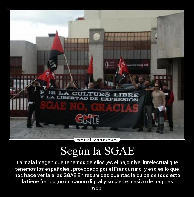 Según la SGAE - La mala imagen que tenemos de ellos ,es el bajo nivel intelectual que
tenemos los españoles , provocado por el Franquismo y eso es lo que
nos hace ver la a las SGAE.En resumidas cuentas la culpa de todo esto
la tiene franco ,no su canon digital y su cierre masivo de paginas
web
