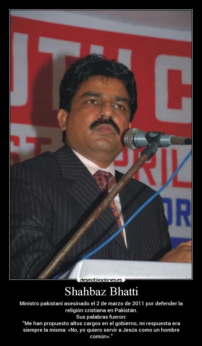 Shahbaz Bhatti - Ministro pakistaní asesinado el 2 de marzo de 2011 por defender la
religión cristiana en Pakistán.
Sus palabras fueron:
Me han propuesto altos cargos en el gobierno, mi respuesta era
siempre la misma: «No, yo quiero servir a Jesús como un hombre
común».