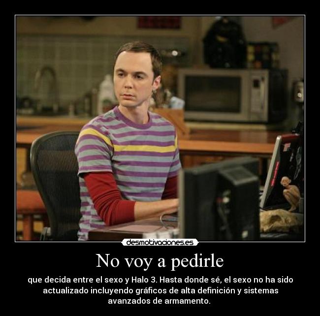 No voy a pedirle - que decida entre el sexo y Halo 3. Hasta donde sé, el sexo no ha sido
actualizado incluyendo gráficos de alta definición y sistemas
avanzados de armamento.