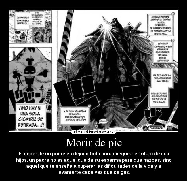 Morir de pie - El deber de un padre es dejarlo todo para asegurar el futuro de sus
hijos, un padre no es aquel que da su esperma para que nazcas, sino
aquel que te enseña a superar las dificultades de la vida y a
levantarte cada vez que caigas.