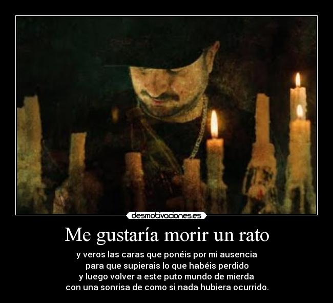 Me gustaría morir un rato - y veros las caras que ponéis por mi ausencia
para que supierais lo que habéis perdido
y luego volver a este puto mundo de mierda
con una sonrisa de como si nada hubiera ocurrido.