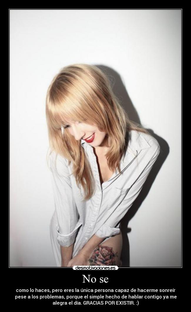 No se - como lo haces, pero eres la única persona capaz de hacerme sonreír
pese a los problemas, porque el simple hecho de hablar contigo ya me
alegra el día. GRACIAS POR EXISTIR. :)