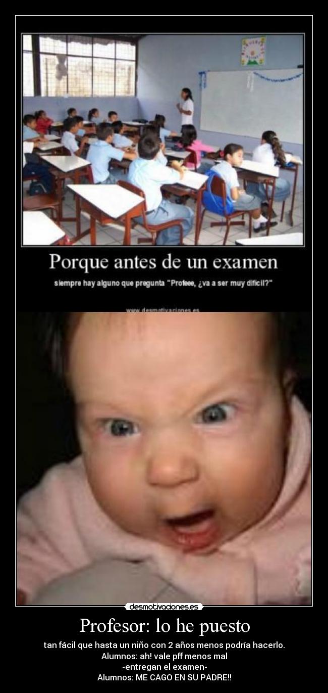 Profesor: lo he puesto - tan fácil que hasta un niño con 2 años menos podría hacerlo.
Alumnos: ah! vale pff menos mal
-entregan el examen-
Alumnos: ME CAGO EN SU PADRE!!