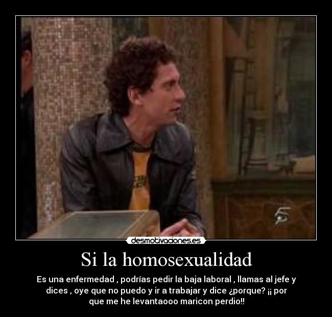 Si la homosexualidad - Es una enfermedad , podrías pedir la baja laboral , llamas al jefe y
dices , oye que no puedo y ir a trabajar y dice ¿porque? ¡¡ por
que me he levantaooo maricon perdio!!