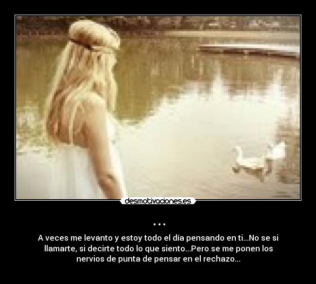 ... - A veces me levanto y estoy todo el día pensando en ti...No se si
llamarte, si decirte todo lo que siento...Pero se me ponen los
nervios de punta de pensar en el rechazo...