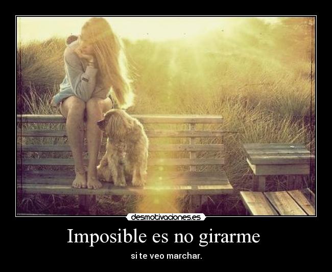 Imposible es no girarme - si te veo marchar.