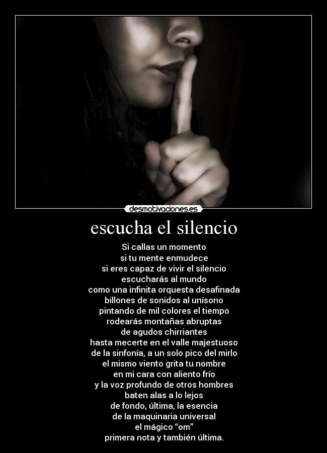 escucha el silencio - Si callas un momento
si tu mente enmudece
si eres capaz de vivir el silencio
escucharás al mundo
como una infinita orquesta desafinada
billones de sonidos al unísono
pintando de mil colores el tiempo
rodearás montañas abruptas
de agudos chirriantes
hasta mecerte en el valle majestuoso
de la sinfonía, a un solo pico del mirlo
el mismo viento grita tu nombre
en mi cara con aliento frío
y la voz profundo de otros hombres
baten alas a lo lejos
de fondo, última, la esencia
de la maquinaria universal
el mágico “om”
primera nota y también última.