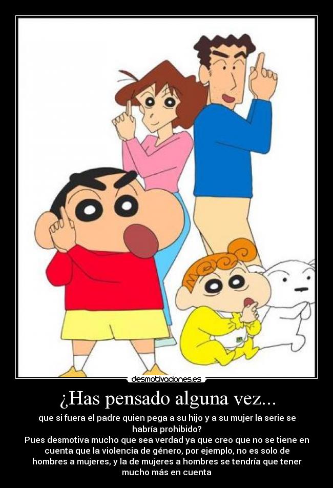 ¿Has pensado alguna vez... - que si fuera el padre quien pega a su hijo y a su mujer la serie se
habría prohibido?
Pues desmotiva mucho que sea verdad ya que creo que no se tiene en
cuenta que la violencia de género, por ejemplo, no es solo de
hombres a mujeres, y la de mujeres a hombres se tendría que tener
mucho más en cuenta