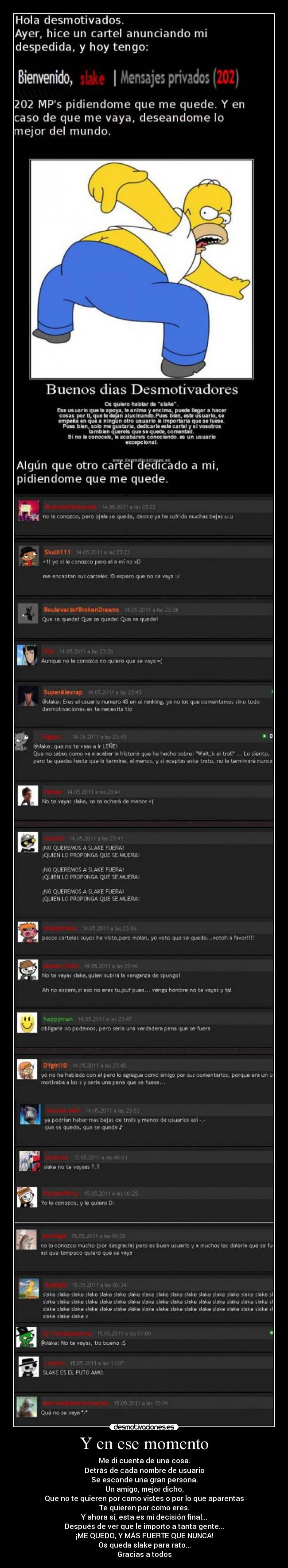 Y en ese momento - Me di cuenta de una cosa.
Detrás de cada nombre de usuario
Se esconde una gran persona.
Un amigo, mejor dicho.
Que no te quieren por como vistes o por lo que aparentas
Te quieren por como eres.
Y ahora sí, esta es mi decisión final...
Después de ver que le importo a tanta gente...
¡ME QUEDO, Y MÁS FUERTE QUE NUNCA!
Os queda slake para rato...
Gracias a todos