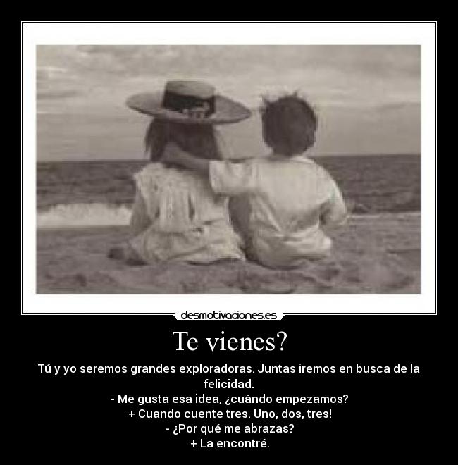 Te vienes? - Tú y yo seremos grandes exploradoras. Juntas iremos en busca de la felicidad.
- Me gusta esa idea, ¿cuándo empezamos?
+ Cuando cuente tres. Uno, dos, tres!
- ¿Por qué me abrazas?
+ La encontré.
