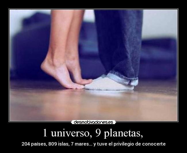 1 universo, 9 planetas, - 204 países, 809 islas, 7 mares... y tuve el privilegio de conocerte