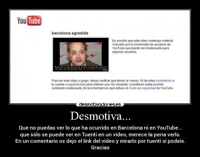 Desmotiva... - Que no puedas ver lo que ha ocurrido en Barcelona ni en YouTube...
que sólo se puede ver en Tuenti en un video, merece la pena verlo.
En un comentario os dejo el link del video y mirarlo por tuenti si podeis.
Gracias