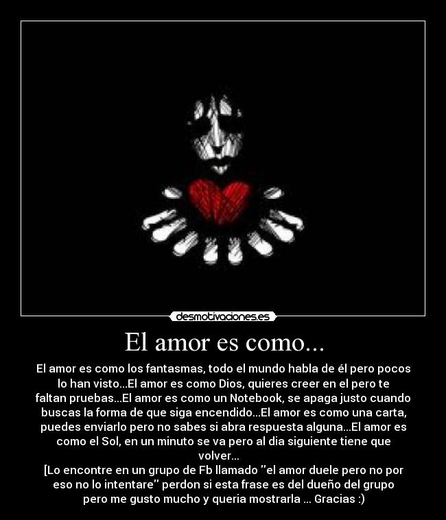 El amor es como... - El amor es como los fantasmas, todo el mundo habla de él pero pocos
lo han visto...El amor es como Dios, quieres creer en el pero te
faltan pruebas...El amor es como un Notebook, se apaga justo cuando
buscas la forma de que siga encendido...El amor es como una carta,
puedes enviarlo pero no sabes si abra respuesta alguna...El amor es
como el Sol, en un minuto se va pero al dia siguiente tiene que
volver... ♥ 
[Lo encontre en un grupo de Fb llamado el amor duele pero no por
eso no lo intentare perdon si esta frase es del dueño del grupo
pero me gusto mucho y queria mostrarla ... Gracias :)