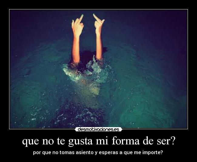 que no te gusta mi forma de ser? - por que no tomas asiento y esperas a que me importe?