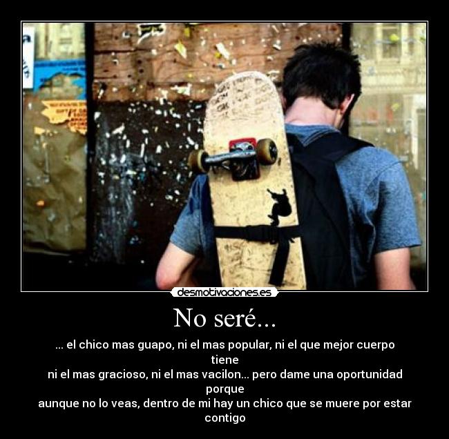 No seré... - ... el chico mas guapo, ni el mas popular, ni el que mejor cuerpo tiene
ni el mas gracioso, ni el mas vacilon... pero dame una oportunidad porque
aunque no lo veas, dentro de mi hay un chico que se muere por estar contigo