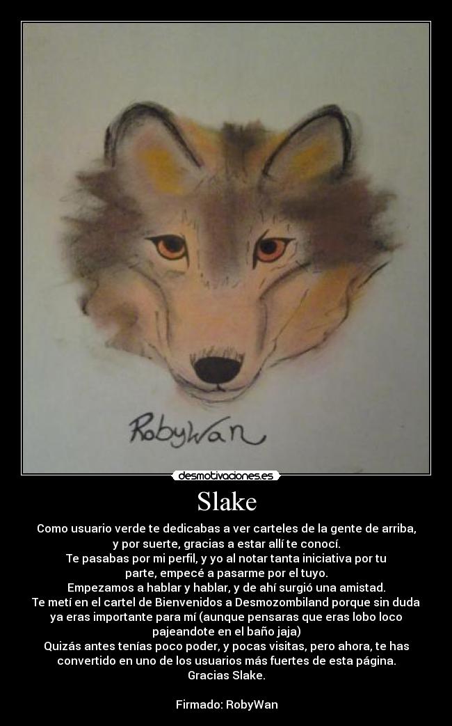 Slake - Como usuario verde te dedicabas a ver carteles de la gente de arriba,
y por suerte, gracias a estar allí te conocí.
Te pasabas por mi perfil, y yo al notar tanta iniciativa por tu
parte, empecé a pasarme por el tuyo.
Empezamos a hablar y hablar, y de ahí surgió una amistad.
Te metí en el cartel de Bienvenidos a Desmozombiland porque sin duda
ya eras importante para mí (aunque pensaras que eras lobo loco
pajeandote en el baño jaja)
Quizás antes tenías poco poder, y pocas visitas, pero ahora, te has
convertido en uno de los usuarios más fuertes de esta página.
Gracias Slake.

Firmado: RobyWan