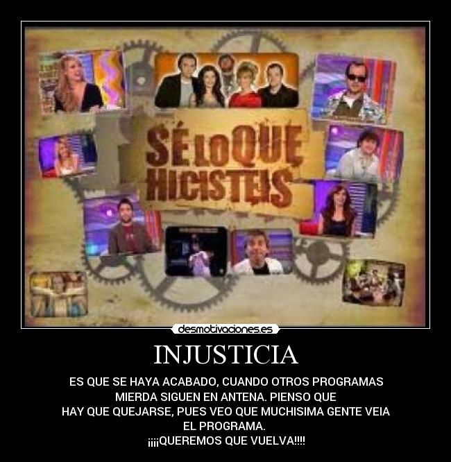 INJUSTICIA - ES QUE SE HAYA ACABADO, CUANDO OTROS PROGRAMAS
MIERDA SIGUEN EN ANTENA. PIENSO QUE
HAY QUE QUEJARSE, PUES VEO QUE MUCHISIMA GENTE VEIA
EL PROGRAMA.
¡¡¡¡QUEREMOS QUE VUELVA!!!!