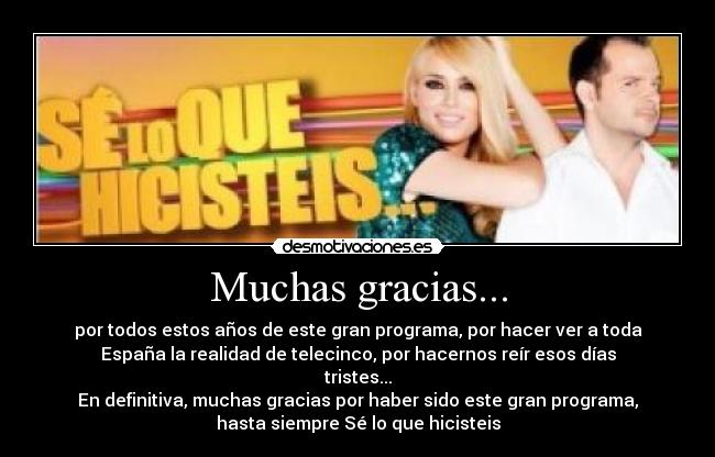 Muchas gracias... - por todos estos años de este gran programa, por hacer ver a toda
España la realidad de telecinco, por hacernos reír esos días
tristes...
En definitiva, muchas gracias por haber sido este gran programa,
hasta siempre Sé lo que hicisteis