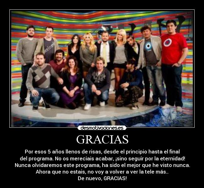 GRACIAS - Por esos 5 años llenos de risas, desde el principio hasta el final
del programa. No os mereciais acabar, ¡sino seguir por la eternidad!
Nunca olvidaremos este programa, ha sido el mejor que he visto nunca.
Ahora que no estais, no voy a volver a ver la tele más..
De nuevo, GRACIAS!