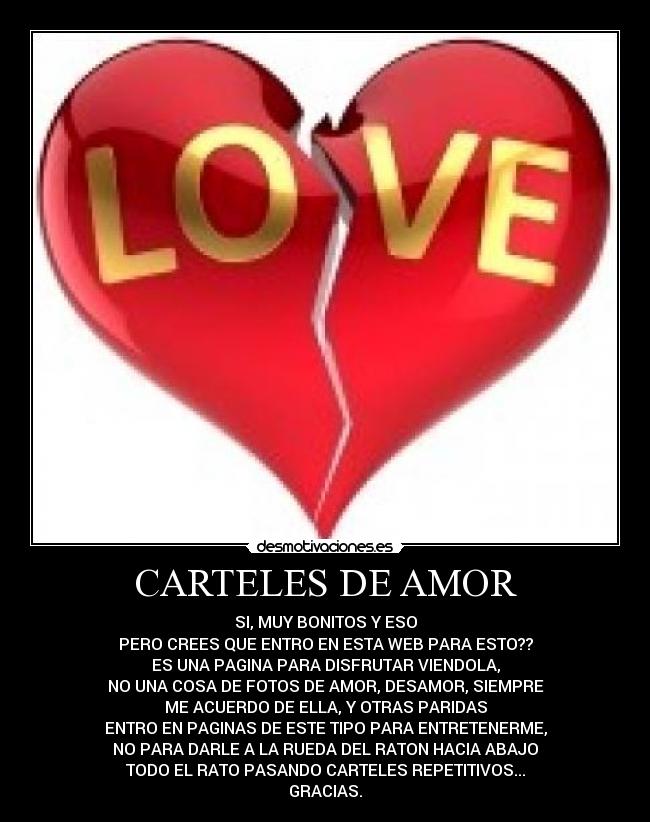 CARTELES DE AMOR - SI, MUY BONITOS Y ESO
PERO CREES QUE ENTRO EN ESTA WEB PARA ESTO??
ES UNA PAGINA PARA DISFRUTAR VIENDOLA,
NO UNA COSA DE FOTOS DE AMOR, DESAMOR, SIEMPRE
ME ACUERDO DE ELLA, Y OTRAS PARIDAS
ENTRO EN PAGINAS DE ESTE TIPO PARA ENTRETENERME,
NO PARA DARLE A LA RUEDA DEL RATON HACIA ABAJO
TODO EL RATO PASANDO CARTELES REPETITIVOS...
GRACIAS.