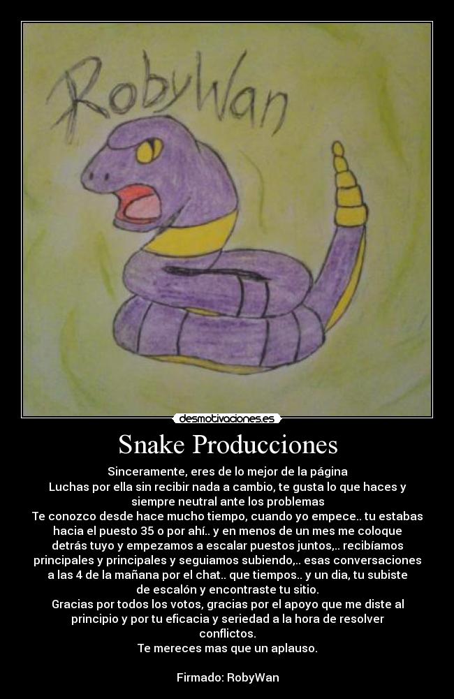 Snake Producciones - Sinceramente, eres de lo mejor de la página
Luchas por ella sin recibir nada a cambio, te gusta lo que haces y
siempre neutral ante los problemas
Te conozco desde hace mucho tiempo, cuando yo empece.. tu estabas
hacia el puesto 35 o por ahí.. y en menos de un mes me coloque
detrás tuyo y empezamos a escalar puestos juntos,.. recibíamos
principales y principales y seguiamos subiendo,.. esas conversaciones
a las 4 de la mañana por el chat.. que tiempos.. y un dia, tu subiste
de escalón y encontraste tu sitio.
Gracias por todos los votos, gracias por el apoyo que me diste al
principio y por tu eficacia y seriedad a la hora de resolver
conflictos.
Te mereces mas que un aplauso.

Firmado: RobyWan