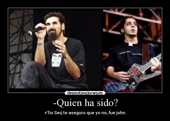 -Quien ha sido? - +Tio Serj te aseguro que yo no, fue john.
