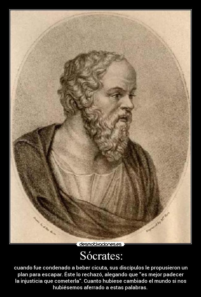 Sócrates: - cuando fue condenado a beber cicuta, sus discípulos le propusieron un
plan para escapar. Éste lo rechazó, alegando que es mejor padecer
la injusticia que cometerla. Cuanto hubiese cambiado el mundo si nos
hubiésemos aferrado a estas palabras.