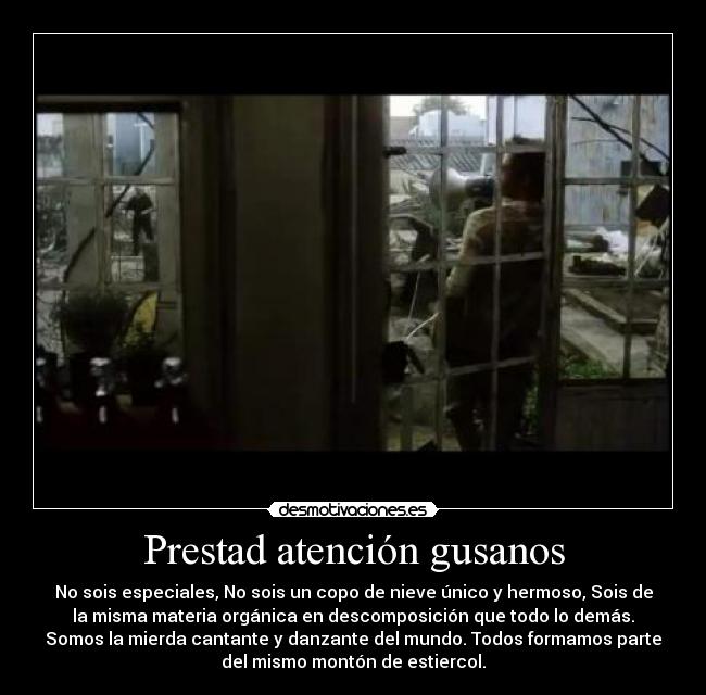 Prestad atención gusanos - No sois especiales, No sois un copo de nieve único y hermoso, Sois de
la misma materia orgánica en descomposición que todo lo demás.
Somos la mierda cantante y danzante del mundo. Todos formamos parte
del mismo montón de estiercol.