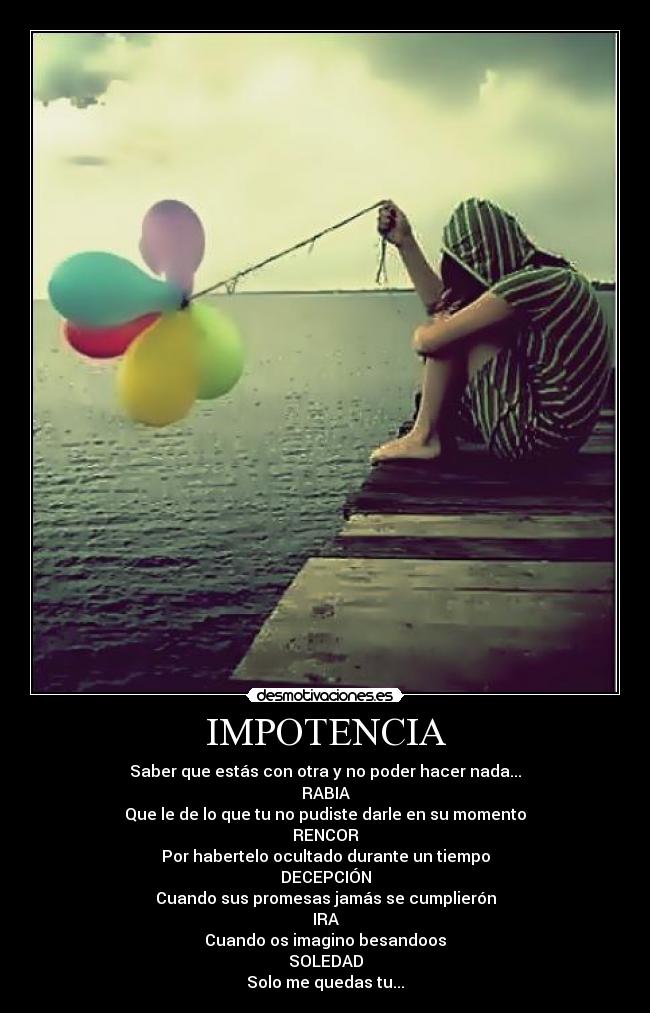 IMPOTENCIA - Saber que estás con otra y no poder hacer nada...
RABIA
Que le de lo que tu no pudiste darle en su momento
RENCOR
Por habertelo ocultado durante un tiempo
DECEPCIÓN
Cuando sus promesas jamás se cumplierón
IRA
Cuando os imagino besandoos
SOLEDAD
Solo me quedas tu...