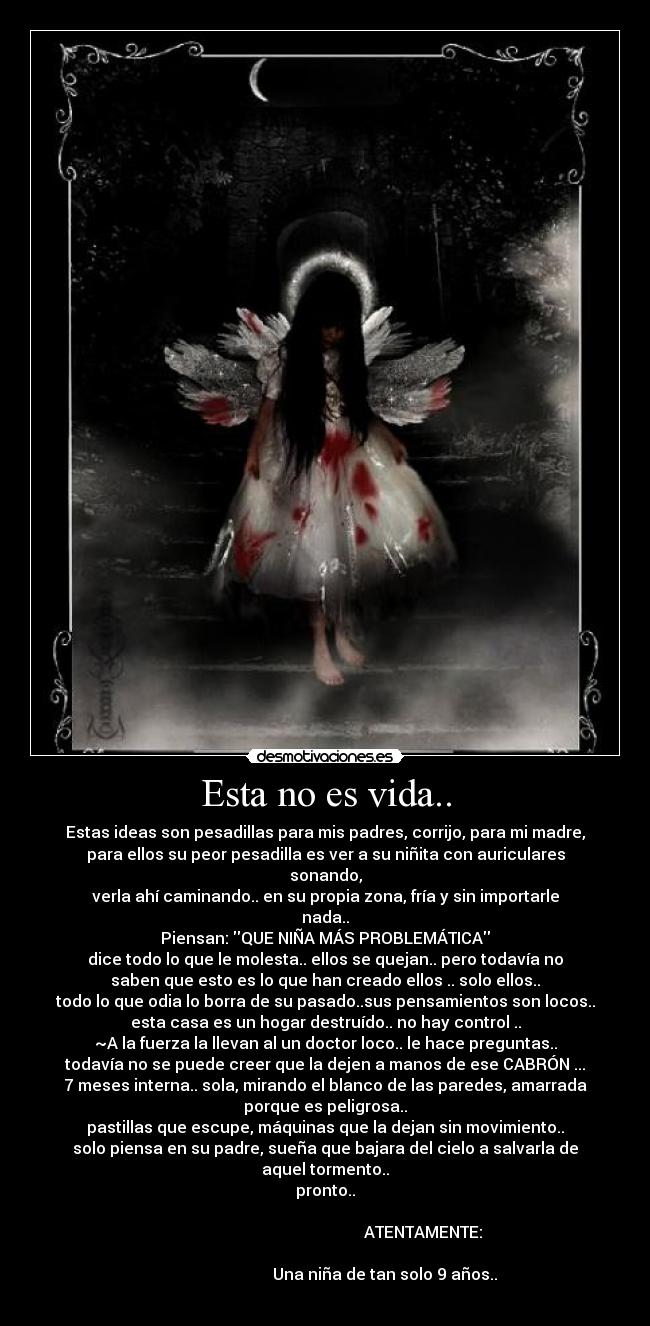 Esta no es vida.. - Estas ideas son pesadillas para mis padres, corrijo, para mi madre,
para ellos su peor pesadilla es ver a su niñita con auriculares
sonando,
verla ahí caminando.. en su propia zona, fría y sin importarle
nada..
Piensan: QUE NIÑA MÁS PROBLEMÁTICA
dice todo lo que le molesta.. ellos se quejan.. pero todavía no
saben que esto es lo que han creado ellos .. solo ellos..
todo lo que odia lo borra de su pasado..sus pensamientos son locos..
esta casa es un hogar destruído.. no hay control ..
~A la fuerza la llevan al un doctor loco.. le hace preguntas..
todavía no se puede creer que la dejen a manos de ese CABRÓN ...
7 meses interna.. sola, mirando el blanco de las paredes, amarrada
porque es peligrosa..
pastillas que escupe, máquinas que la dejan sin movimiento..
solo piensa en su padre, sueña que bajara del cielo a salvarla de
aquel tormento..
pronto..
ATENTAMENTE:
Una niña de tan solo 9 años..