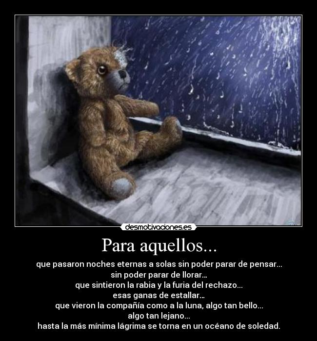Para aquellos... - que pasaron noches eternas a solas sin poder parar de pensar...
sin poder parar de llorar…
que sintieron la rabia y la furia del rechazo...
esas ganas de estallar…
que vieron la compañía como a la luna, algo tan bello...
algo tan lejano...
hasta la más mínima lágrima se torna en un océano de soledad.