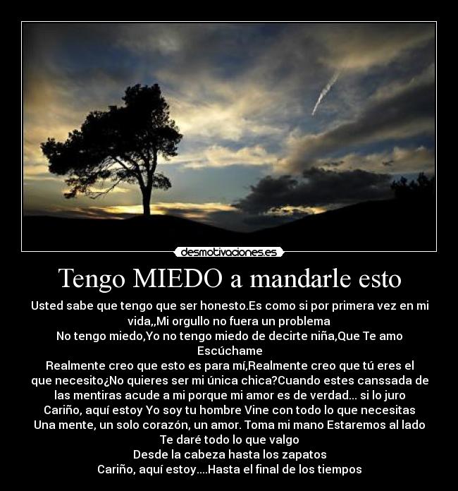 Tengo MIEDO a mandarle esto - Usted sabe que tengo que ser honesto.Es como si por primera vez en mi
vida,,Mi orgullo no fuera un problema
No tengo miedo,Yo no tengo miedo de decirte niña,Que Te amo
Escúchame
Realmente creo que esto es para mí,Realmente creo que tú eres el
que necesito¿No quieres ser mi única chica?Cuando estes canssada de
las mentiras acude a mi porque mi amor es de verdad... si lo juro
Cariño, aquí estoy Yo soy tu hombre Vine con todo lo que necesitas
Una mente, un solo corazón, un amor. Toma mi mano Estaremos al lado
Te daré todo lo que valgo
Desde la cabeza hasta los zapatos
Cariño, aquí estoy....Hasta el final de los tiempos