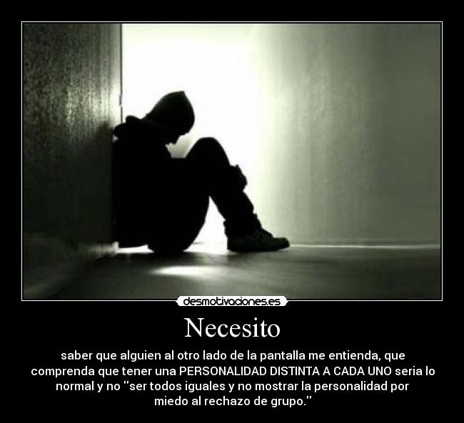 Necesito - saber que alguien al otro lado de la pantalla me entienda, que
comprenda que tener una PERSONALIDAD DISTINTA A CADA UNO seria lo
normal y no ser todos iguales y no mostrar la personalidad por
miedo al rechazo de grupo.
