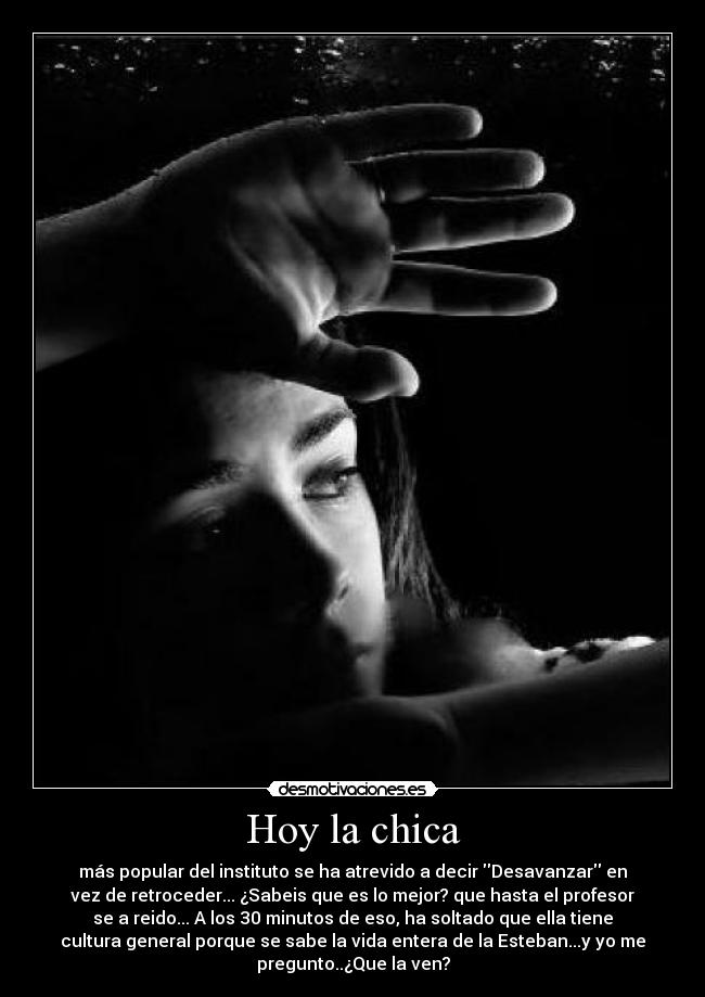 Hoy la chica - más popular del instituto se ha atrevido a decir Desavanzar en
vez de retroceder... ¿Sabeis que es lo mejor? que hasta el profesor
se a reido... A los 30 minutos de eso, ha soltado que ella tiene
cultura general porque se sabe la vida entera de la Esteban...y yo me
pregunto..¿Que la ven?