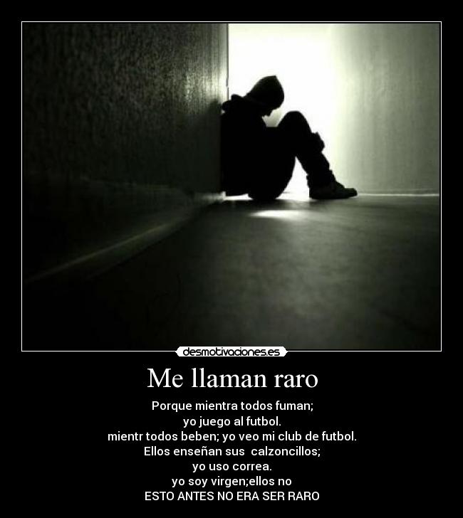 Me llaman raro - Porque mientra todos fuman;
yo juego al futbol.
mientr todos beben; yo veo mi club de futbol.
Ellos enseñan sus calzoncillos;
yo uso correa.
yo soy virgen;ellos no
ESTO ANTES NO ERA SER RARO