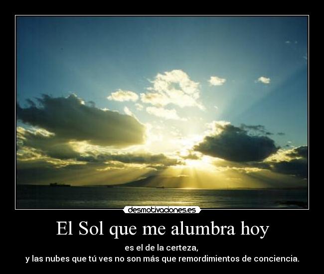 El Sol que me alumbra hoy - es el de la certeza,
y las nubes que tú ves no son más que remordimientos de conciencia.