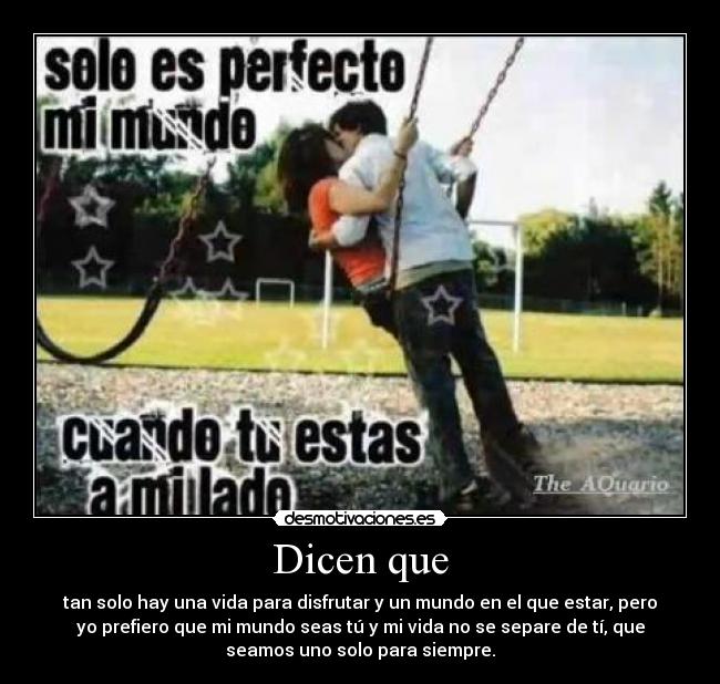 Dicen que - tan solo hay una vida para disfrutar y un mundo en el que estar, pero
yo prefiero que mi mundo seas tú y mi vida no se separe de tí, que
seamos uno solo para siempre.